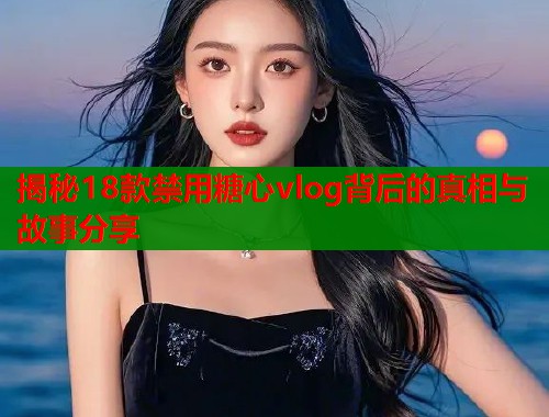 揭秘18款禁用糖心vlog背后的真相与故事分享
