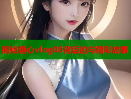 揭秘糖心vlog08背后的与精彩故事