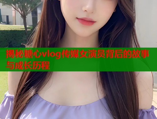 揭秘糖心vlog传媒女演员背后的故事与成长历程