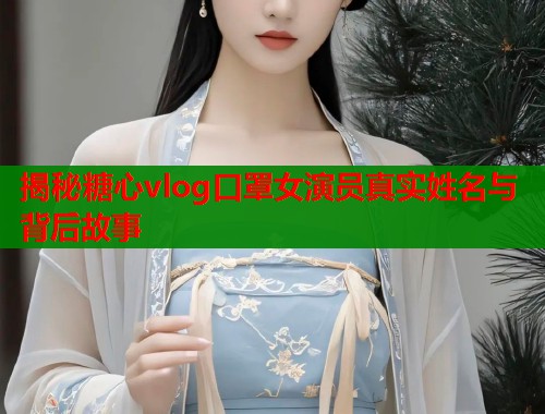 揭秘糖心vlog口罩女演员真实姓名与背后故事