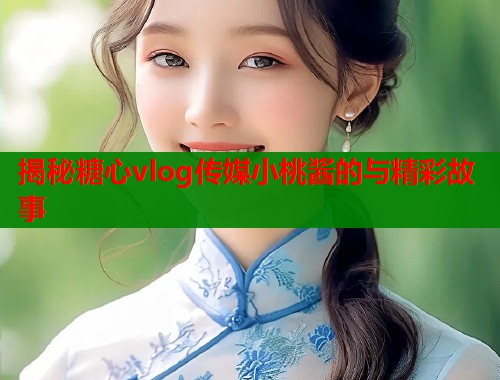 揭秘糖心vlog传媒小桃酱的与精彩故事
