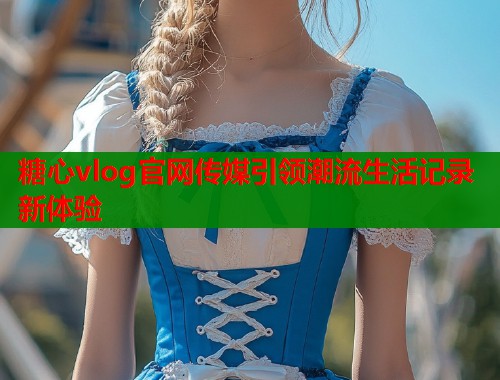 糖心vlog官网传媒引领潮流生活记录新体验