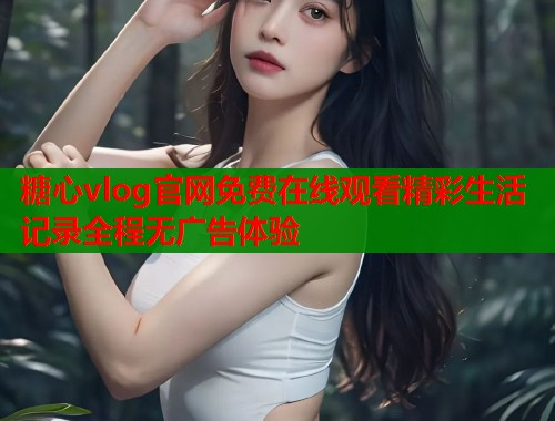 糖心vlog官网免费在线观看精彩生活记录全程无广告体验
