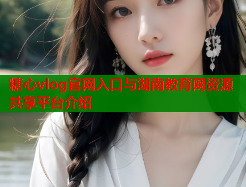 糖心vlog官网入口与湖南教育网资源共享平台介绍