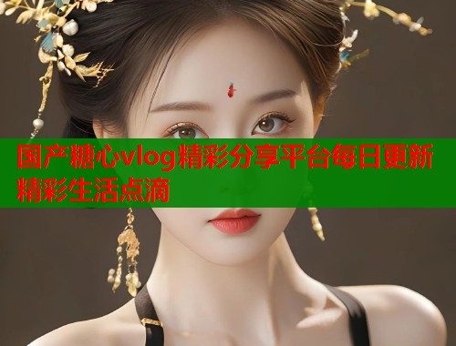 国产糖心vlog精彩分享平台每日更新精彩生活点滴