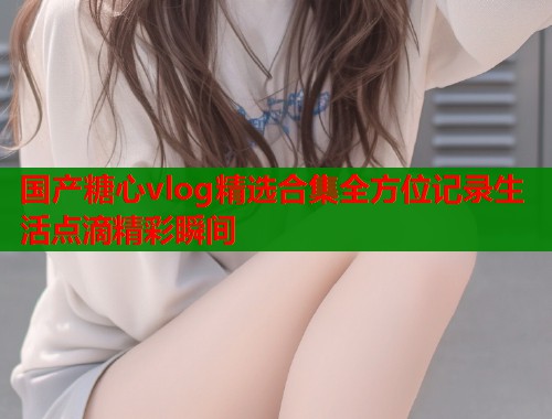 国产糖心vlog精选合集全方位记录生活点滴精彩瞬间