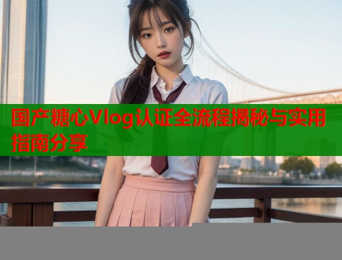 国产糖心Vlog认证全流程揭秘与实用指南分享