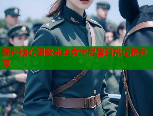 国产糖心闺蜜来访女主温馨日常记录分享