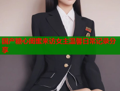 国产糖心闺蜜来访女主温馨日常记录分享