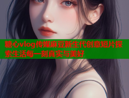 糖心vlog传媒麻豆新生代创意短片探索生活每一刻真实与美好