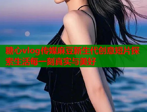 糖心vlog传媒麻豆新生代创意短片探索生活每一刻真实与美好