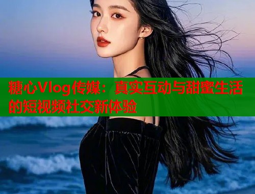 糖心Vlog传媒：真实互动与甜蜜生活的短视频社交新体验