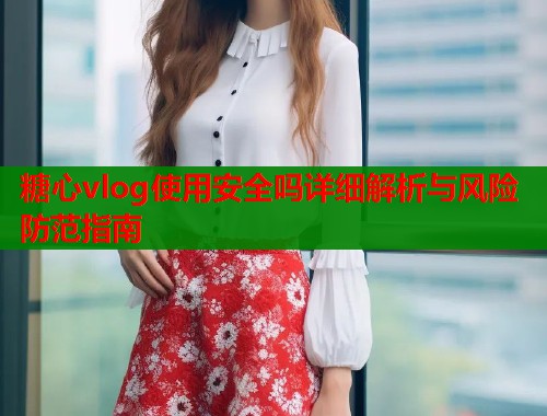 糖心vlog使用安全吗详细解析与风险防范指南