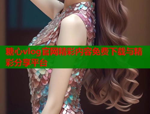 糖心vlog官网精彩内容免费下载与精彩分享平台