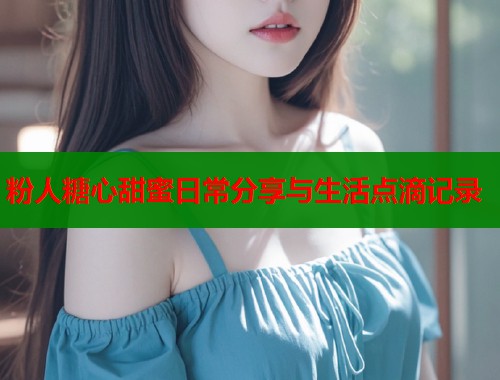 粉人糖心甜蜜日常分享与生活点滴记录