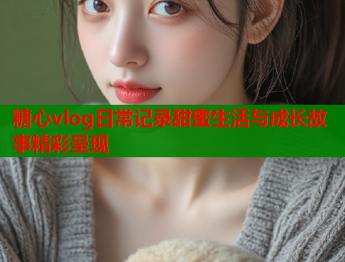 糖心vlog日常记录甜蜜生活与成长故事精彩呈现