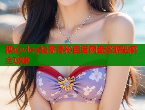 糖心vlog独家揭秘百度网盘资源破解全攻略