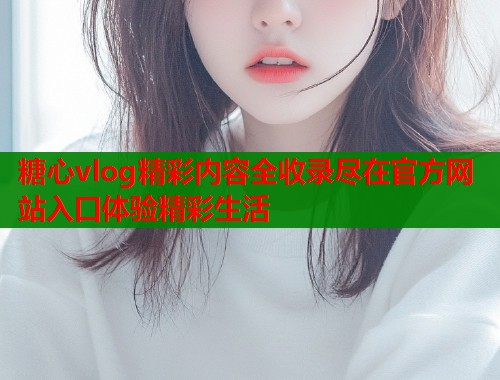 糖心vlog精彩内容全收录尽在官方网站入口体验精彩生活