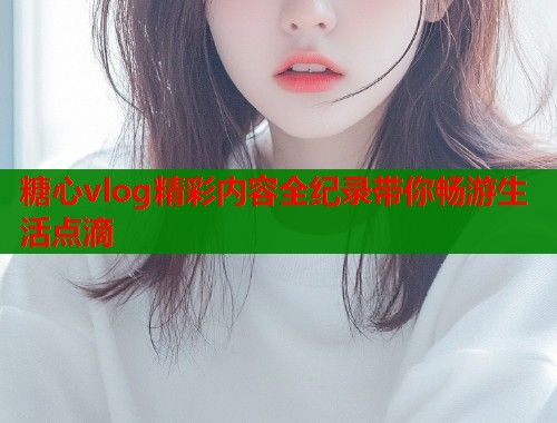 糖心vlog精彩内容全纪录带你畅游生活点滴