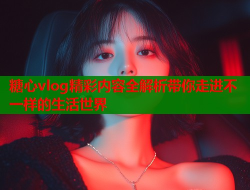 糖心vlog精彩内容全解析带你走进不一样的生活世界