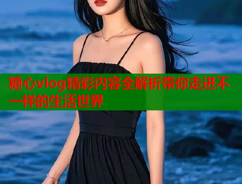 糖心vlog精彩内容全解析带你走进不一样的生活世界