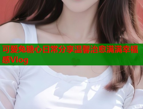 可爱兔糖心日常分享温馨治愈满满幸福感Vlog