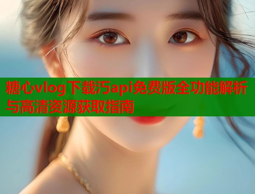 糖心vlog下载汅api免费版全功能解析与高清资源获取指南