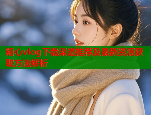 糖心vlog下载渠道推荐及最新资源获取方法解析
