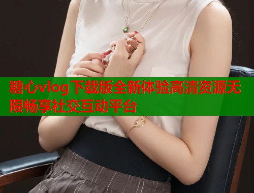 糖心vlog下载版全新体验高清资源无限畅享社交互动平台