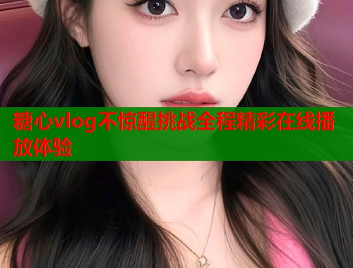 糖心vlog不惊醒挑战全程精彩在线播放体验