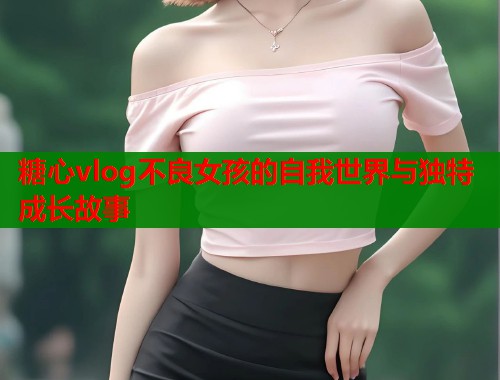 糖心vlog不良女孩的自我世界与独特成长故事