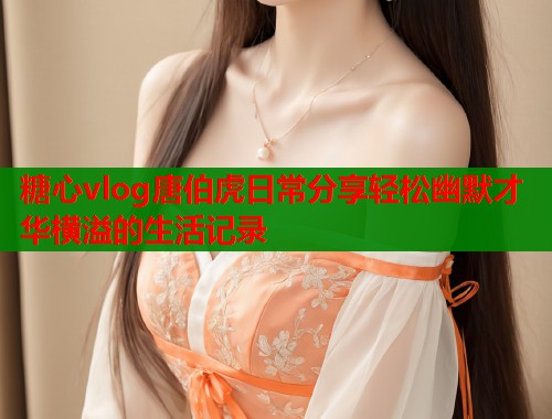 糖心vlog唐伯虎日常分享轻松幽默才华横溢的生活记录