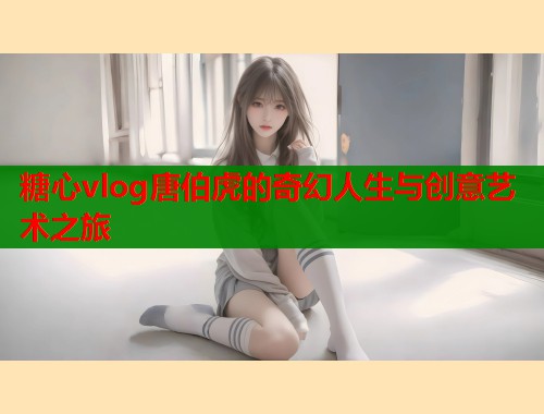 糖心vlog唐伯虎的奇幻人生与创意艺术之旅