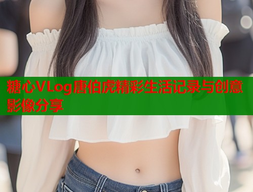 糖心VLog唐伯虎精彩生活记录与创意影像分享