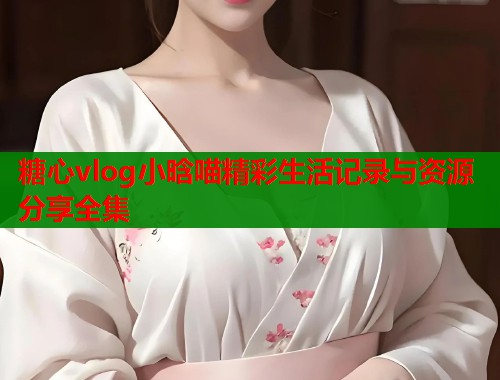 糖心vlog小晗喵精彩生活记录与资源分享全集