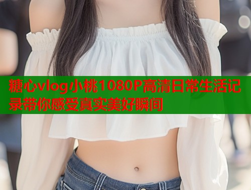 糖心vlog小桃1080P高清日常生活记录带你感受真实美好瞬间