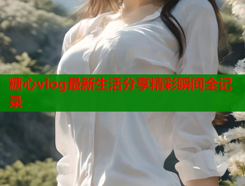 糖心vlog最新生活分享精彩瞬间全记录