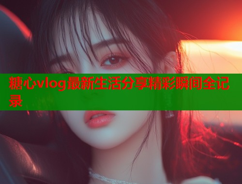 糖心vlog最新生活分享精彩瞬间全记录