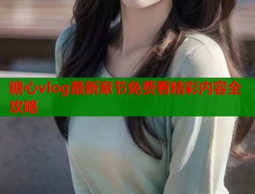 糖心vlog最新章节免费看精彩内容全攻略
