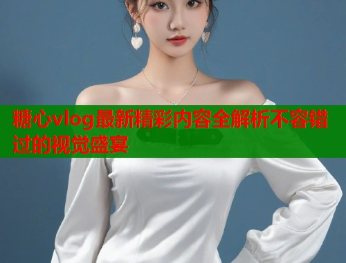 糖心vlog最新精彩内容全解析不容错过的视觉盛宴