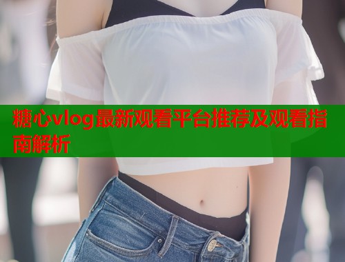 糖心vlog最新观看平台推荐及观看指南解析