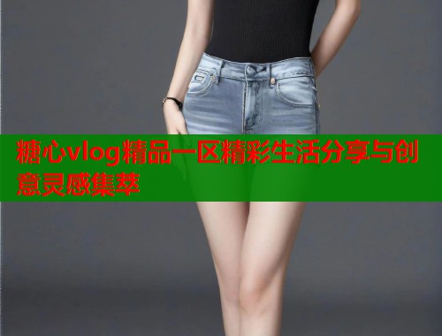 糖心vlog精品一区精彩生活分享与创意灵感集萃