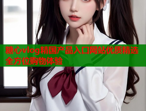 糖心vlog精国产品入口网站优质精选全方位购物体验