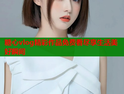 糖心vlog精彩作品免费看尽享生活美好瞬间