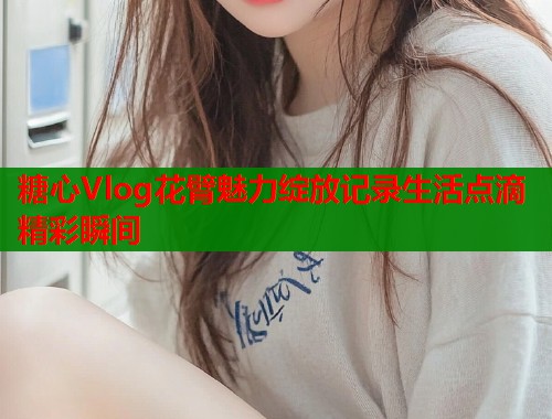 糖心Vlog花臂魅力绽放记录生活点滴精彩瞬间