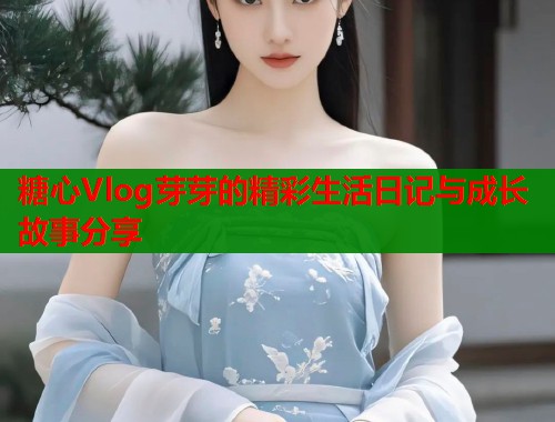 糖心Vlog芽芽的精彩生活日记与成长故事分享