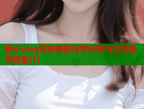 糖心vlog苏奈美的日常分享与生活美学探索(1)