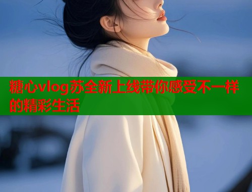 糖心vlog苏全新上线带你感受不一样的精彩生活