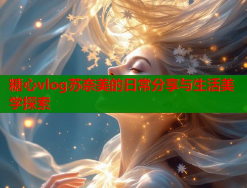 糖心vlog苏奈美的日常分享与生活美学探索