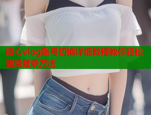 糖心vlog账号切换详细教程教你轻松更换登录方法